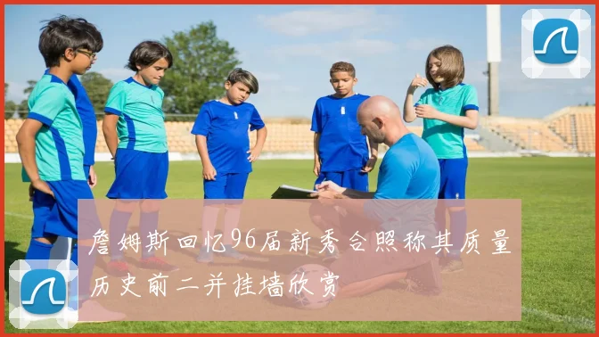 詹姆斯回忆96届新秀合照称其质量历史前二并挂墙欣赏