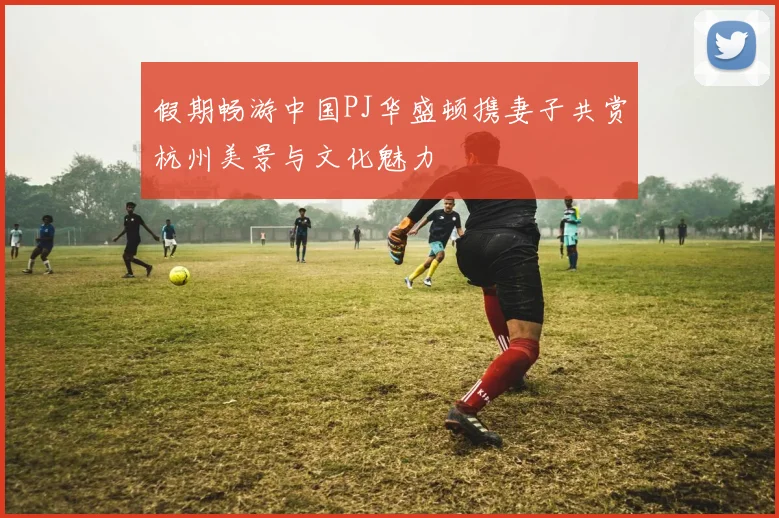 假期畅游中国PJ华盛顿携妻子共赏杭州美景与文化魅力