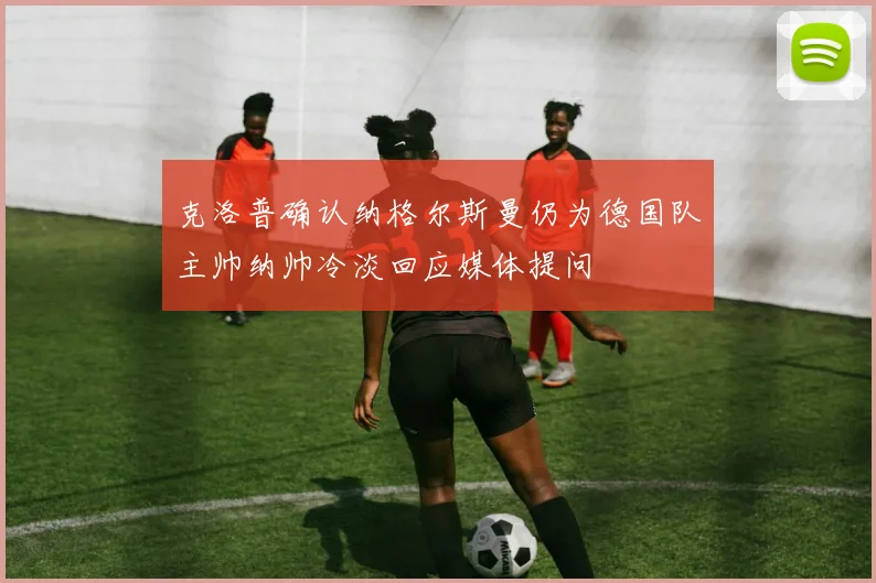 克洛普确认纳格尔斯曼仍为德国队主帅纳帅冷淡回应媒体提问