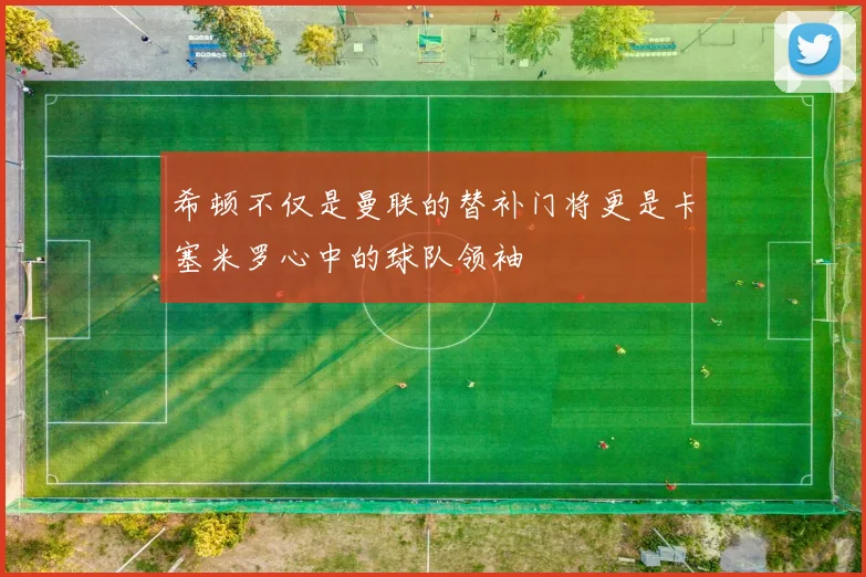 希顿不仅是曼联的替补门将更是卡塞米罗心中的球队领袖