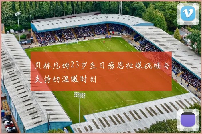 贝林厄姆23岁生日感恩社媒祝福与支持的温暖时刻