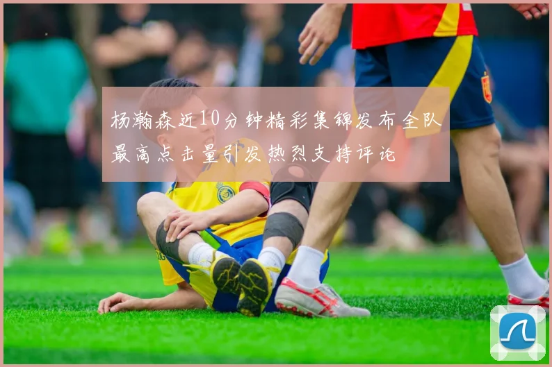 杨瀚森近10分钟精彩集锦发布全队最高点击量引发热烈支持评论