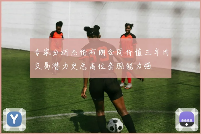 专家分析杰伦布朗合同价值三年内交易潜力史总高位套现能力强