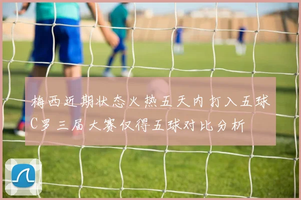 梅西近期状态火热五天内打入五球C罗三届大赛仅得五球对比分析