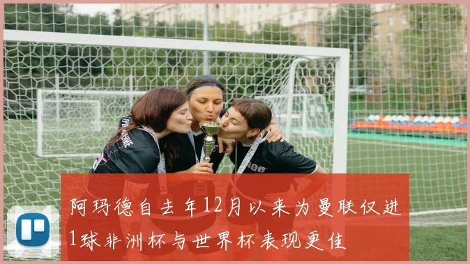 阿玛德自去年12月以来为曼联仅进1球非洲杯与世界杯表现更佳