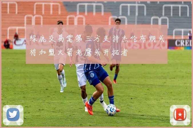 绿鹿交易需第三方支持杰伦布朗或将加盟火箭老鹰或开拓者