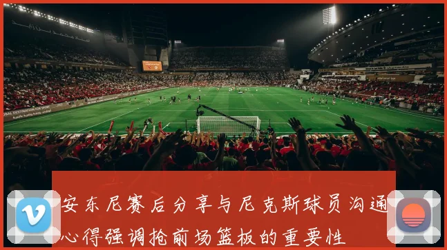 安东尼赛后分享与尼克斯球员沟通心得强调抢前场篮板的重要性