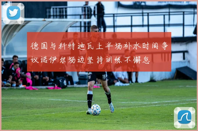 德国与科特迪瓦上半场补水时间争议诺伊尔场边坚持训练不懈怠