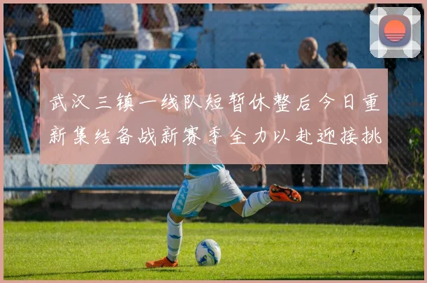 武汉三镇一线队短暂休整后今日重新集结备战新赛季全力以赴迎接挑战
