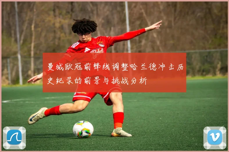 曼城欧冠前锋线调整哈兰德冲击历史纪录的前景与挑战分析