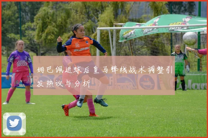 姆巴佩进球后皇马锋线战术调整引发热议与分析